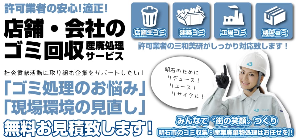 許可業者の安心！適正！ 店舗・会社のゴミ回収 産廃処理サービス。店舗生ゴミ・建築ゴミ・工場ゴミ・機密ゴミに、許可業者の三和美研がしっかり対応致します！ 社会貢献活動に取り組む企業をサポートしたい！「ゴミ処理のお悩み」「現場環境の見直し」無料お見積致します！ みんなで“街の笑顔”づくり。明石市のゴミ収集・産業廃棄物処理はお任せを！